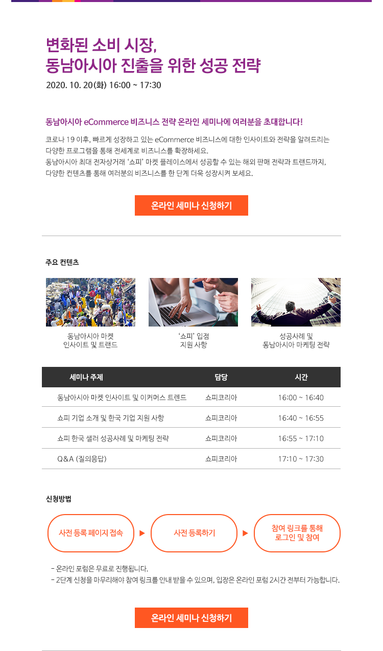 변화된 소비 시장, 동남아시아 진출을 위한 성공 전략
2020. 10. 20(화) 16:00 ~ 17:30
동남아시아 eCommerce 비즈니스 전략 온라인 세미나에 여러분을 초대합니다!
코로나 19 이후, 빠르게 성장하고 있는 eCommerce 비즈니스에 대한 인사이트와 전략을 알려드리는 다양한 프로그램을 통해 전세계로 비즈니스를 확장하세요
동남아시아 최대 전자상거래 ‘쇼피’ 마켓 플레이스에서 성공할 수 있는 해외 판매 전략과 트랜드까지, 다양한 컨텐츠를 통해 여러분의 비즈니스를 한 단계 더욱 성장시켜 보세요. 

주요 컨텐츠
1. 동남아시아 마켓 인사이트 및 트랜드
2. ‘쇼피’ 입점 지원 사항
3. 성공사례 및 동남아시아 마케팅 전략

타임테이블
 16시00분 ~ 16시40분 세미나 주제 : 동남아시아 마켓 인사이트 및 이커머스 트렌드, 담당 : 쇼피코리아
 16시40분 ~ 16시55분 세미나 주제 : 쇼피 기업 소개 및 한국 기업 지원 사항, 담당 : 쇼피코리아
 16시55분 ~ 17시10분 세미나 주제 : 쇼피 한국 샐러 성공사례 및 마케팅 전략, 담당 : 쇼피코리아
 17시10분 ~ 17시30분 세미나 주제 : Q&A (질의응답), 담당 : 쇼피코리아

신청방법
1. 사전 등록 페이지 접속
2. 사전 등록하기
3. 참여 링크를 통해 로그인 및 참여

온라인 포럼은 무료로 진행됩니다.
2단계 신청을 마무리해야 참여 링크를 안내 받을 수 있으며, 입장은 온라인 포럼 2시간 전부터 가능합니다. 

